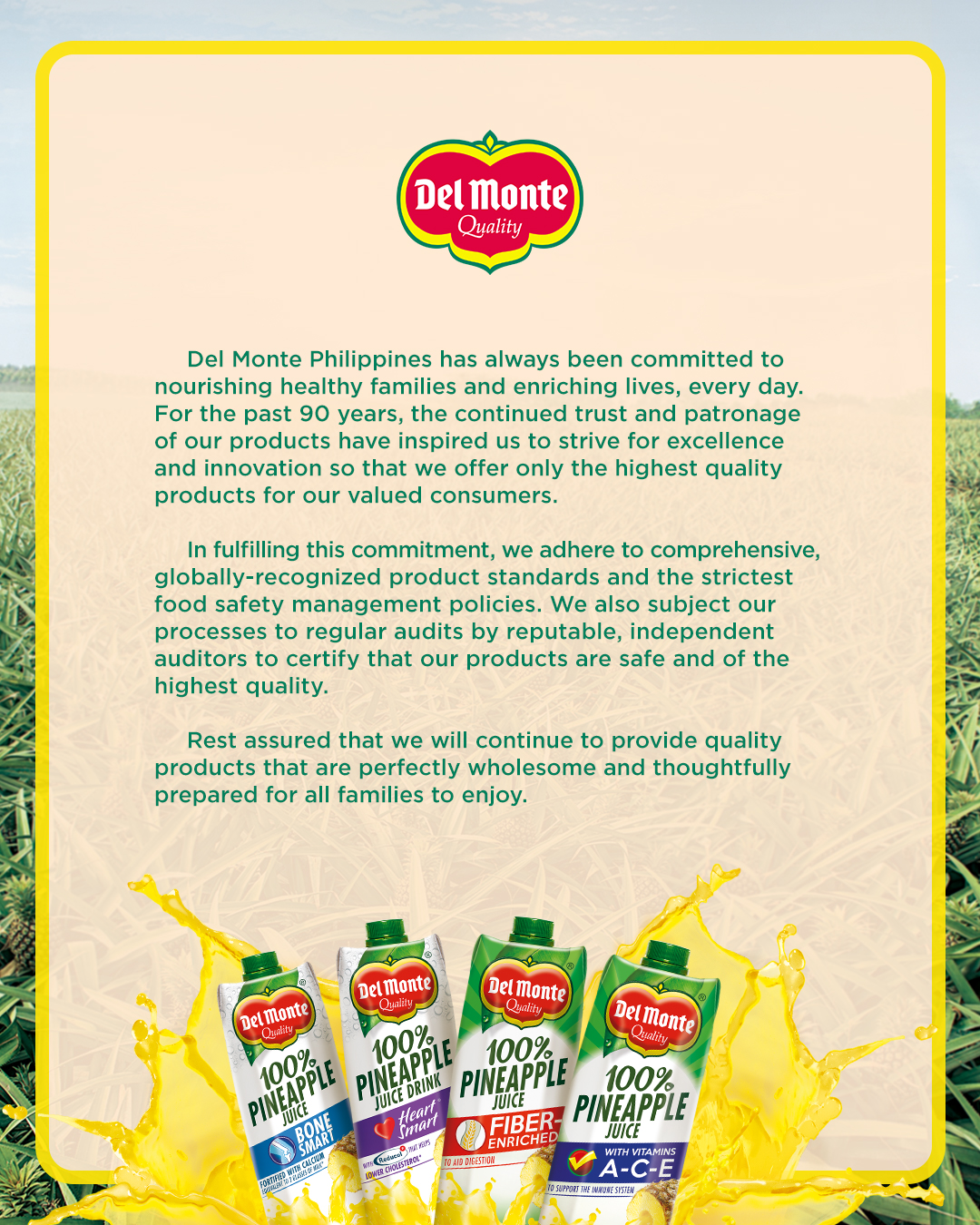 Del Monte Philippines has always been committed to nourishing healthy families and enriching lives, every day. For the past 90 years, the continued trust and patronage of our products have inspired us to strive for excellence and innovation so that we offer only the highest quality products for our valued consumers. In fulfilling this commitment, we adhere to comprehensive, globally-recognized product standards and strictest food safety management policies. We also subject our processes to regular audits by reputable, independent auditors to certify that our product are safe and of the highest quality. Rest assured that we will continue to provide quality products that are perfectly wholesome and thoughtfully prepared for all families to enjoy.